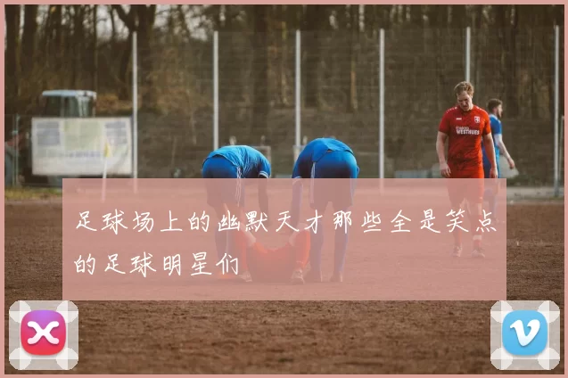 足球场上的幽默天才那些全是笑点的足球明星们