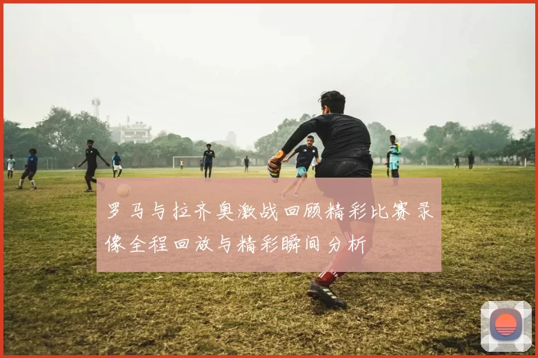 罗马与拉齐奥激战回顾精彩比赛录像全程回放与精彩瞬间分析