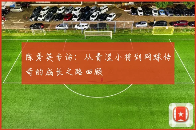 陈秀英专访：从青涩小将到网球传奇的成长之路回顾