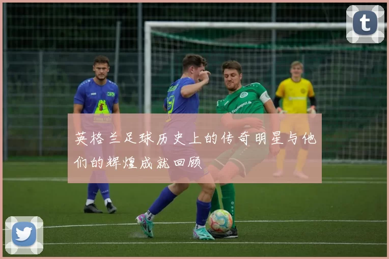 英格兰足球历史上的传奇明星与他们的辉煌成就回顾