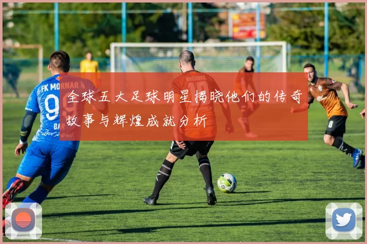 全球五大足球明星揭晓他们的传奇故事与辉煌成就分析