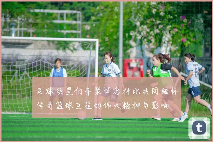 足球明星们齐聚悼念科比共同缅怀传奇篮球巨星的伟大精神与影响