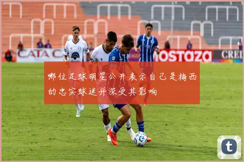 哪位足球明星公开表示自己是梅西的忠实球迷并深受其影响