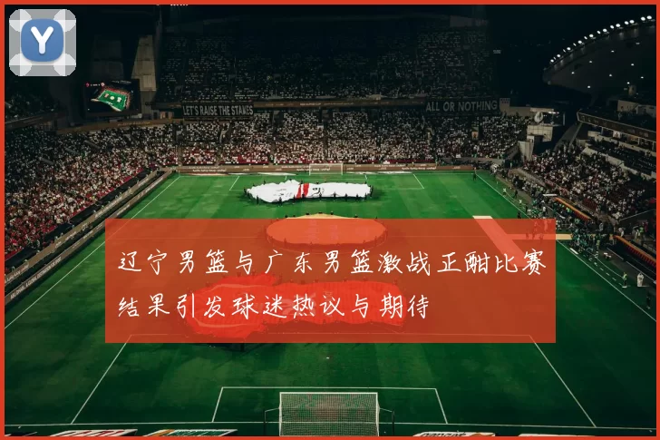辽宁男篮与广东男篮激战正酣比赛结果引发球迷热议与期待
