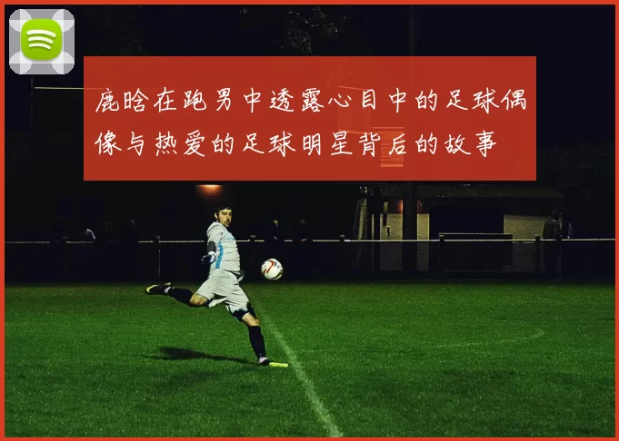 鹿晗在跑男中透露心目中的足球偶像与热爱的足球明星背后的故事