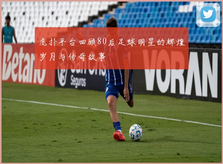 虎扑平台回顾80后足球明星的辉煌岁月与传奇故事