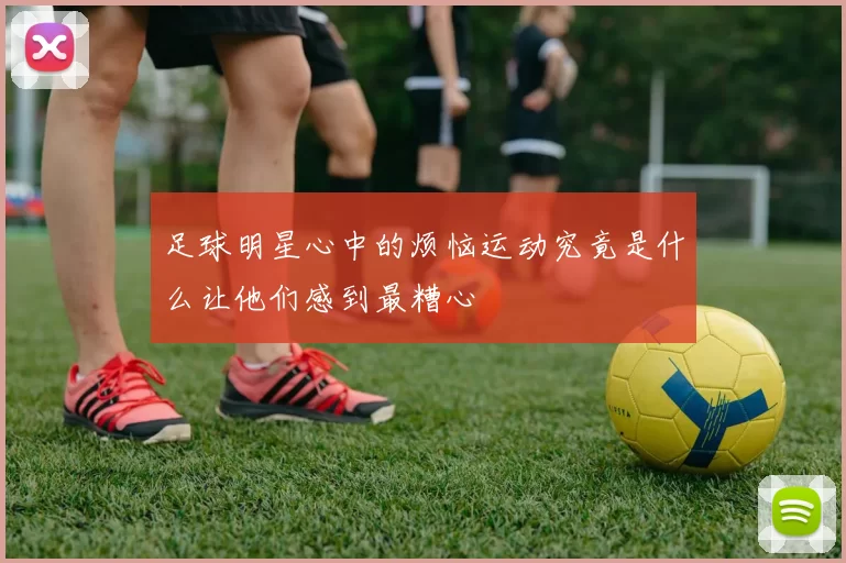 足球明星心中的烦恼运动究竟是什么让他们感到最糟心