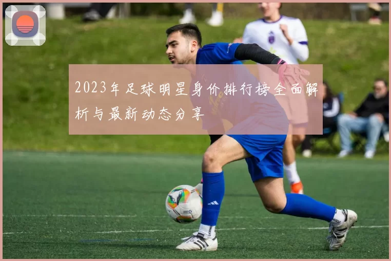 2023年足球明星身价排行榜全面解析与最新动态分享