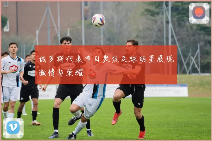 俄罗斯代表节目聚焦足球明星展现激情与荣耀