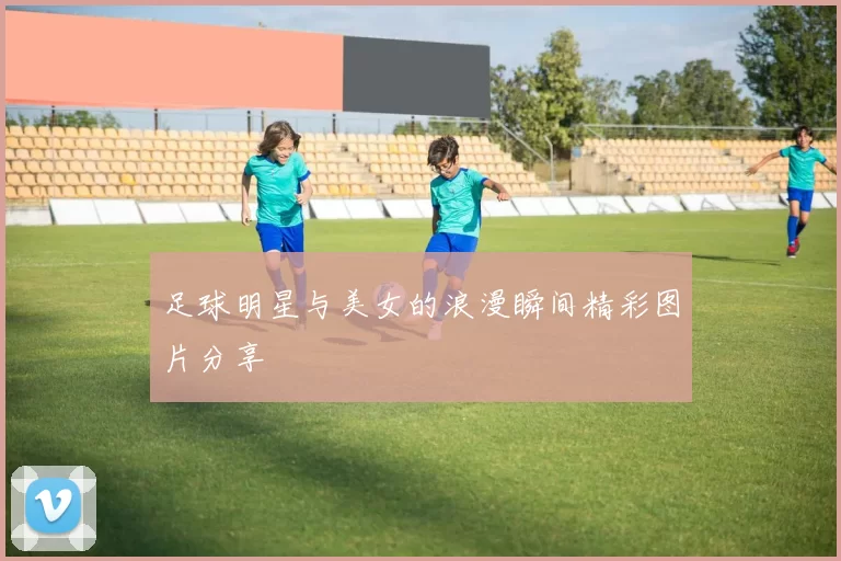 足球明星与美女的浪漫瞬间精彩图片分享