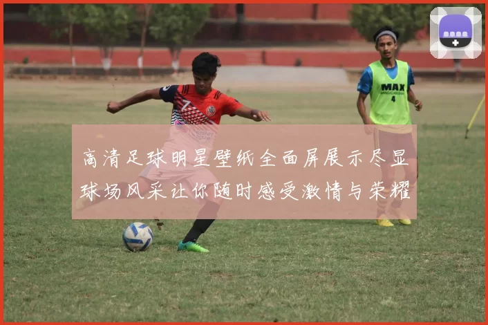 高清足球明星壁纸全面屏展示尽显球场风采让你随时感受激情与荣耀