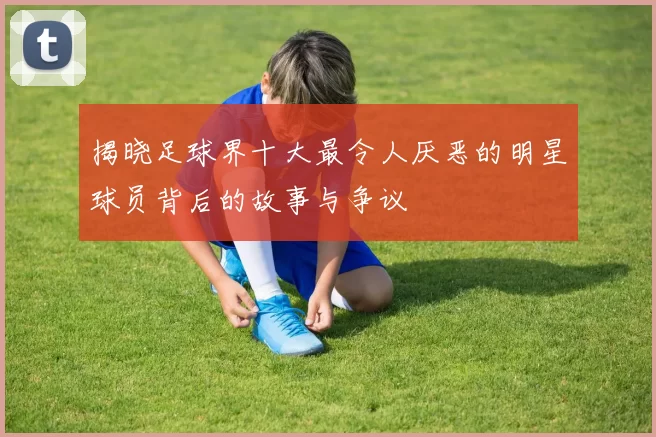 揭晓足球界十大最令人厌恶的明星球员背后的故事与争议