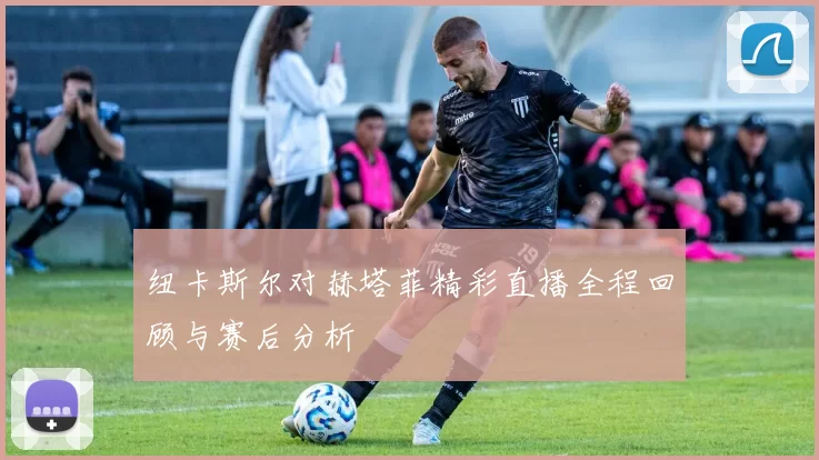 纽卡斯尔对赫塔菲精彩直播全程回顾与赛后分析