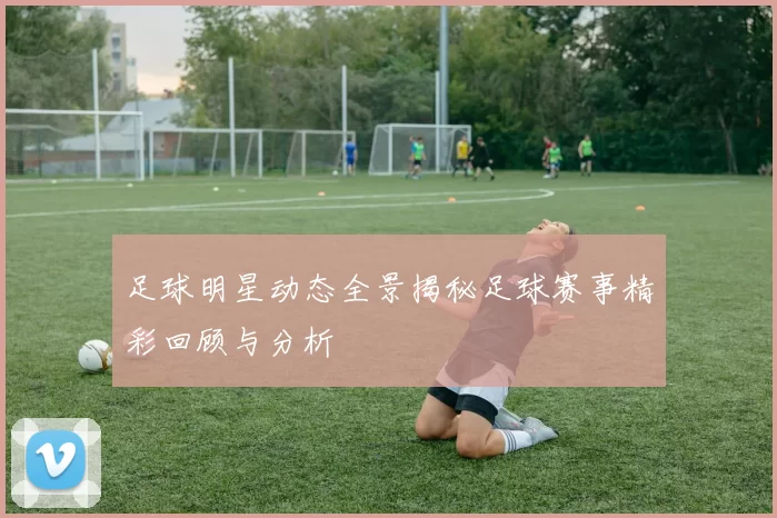 足球明星动态全景揭秘足球赛事精彩回顾与分析