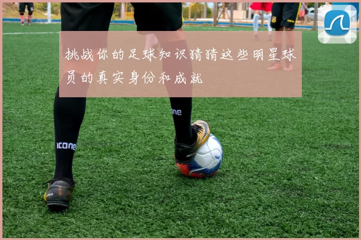 挑战你的足球知识猜猜这些明星球员的真实身份和成就