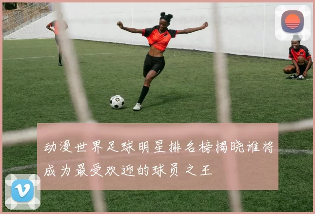 动漫世界足球明星排名榜揭晓谁将成为最受欢迎的球员之王