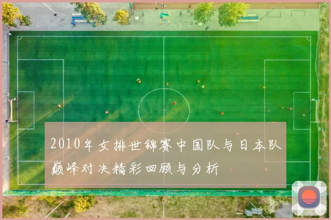2010年女排世锦赛中国队与日本队巅峰对决精彩回顾与分析