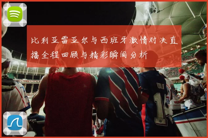 比利亚雷亚尔与西班牙激情对决直播全程回顾与精彩瞬间分析