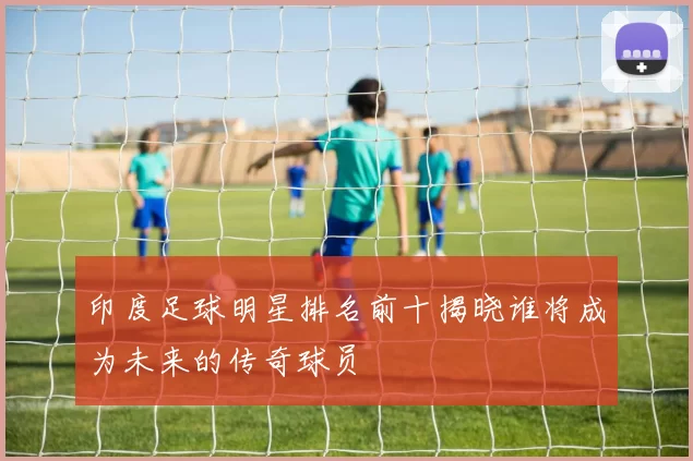 印度足球明星排名前十揭晓谁将成为未来的传奇球员