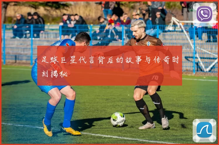 足球巨星代言背后的故事与传奇时刻揭秘