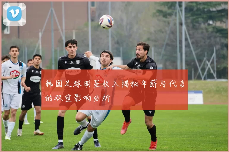 韩国足球明星收入揭秘年薪与代言的双重影响分析
