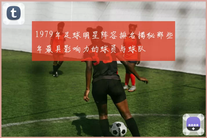 1979年足球明星阵容排名揭秘那些年最具影响力的球员与球队