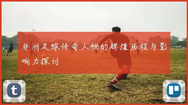非洲足球传奇人物的辉煌历程与影响力探讨