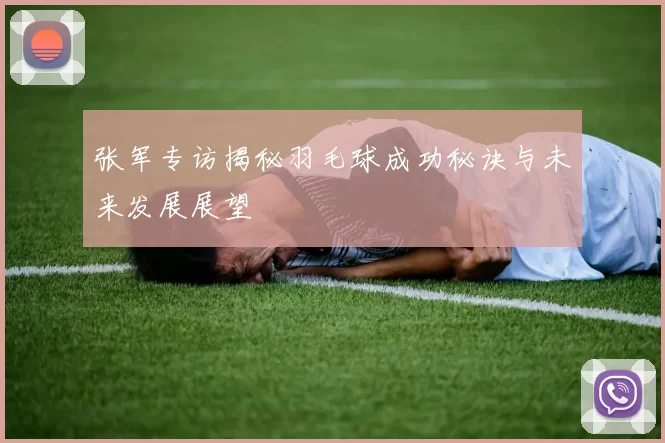 张军专访揭秘羽毛球成功秘诀与未来发展展望