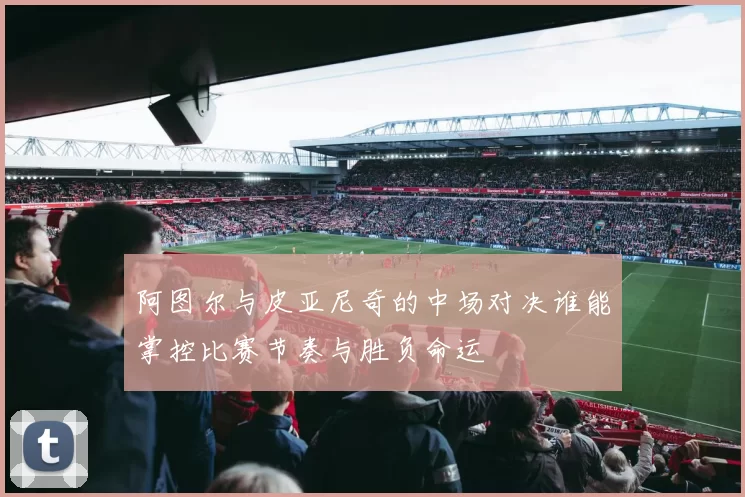 阿图尔与皮亚尼奇的中场对决谁能掌控比赛节奏与胜负命运