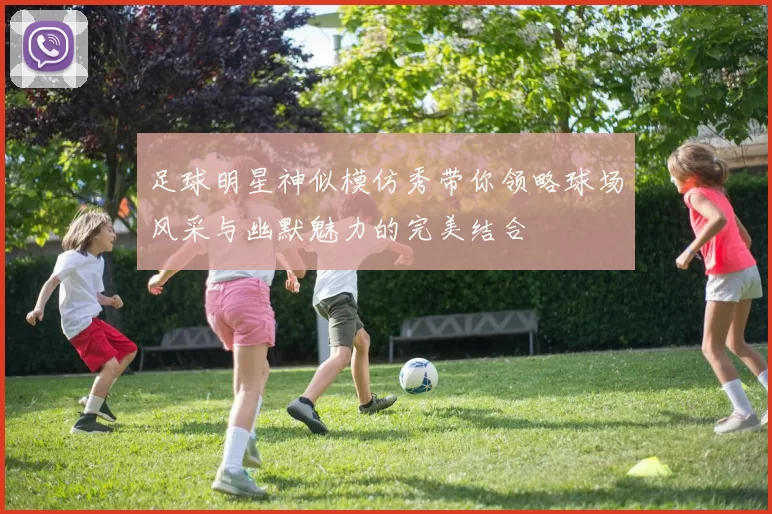 足球明星神似模仿秀带你领略球场风采与幽默魅力的完美结合