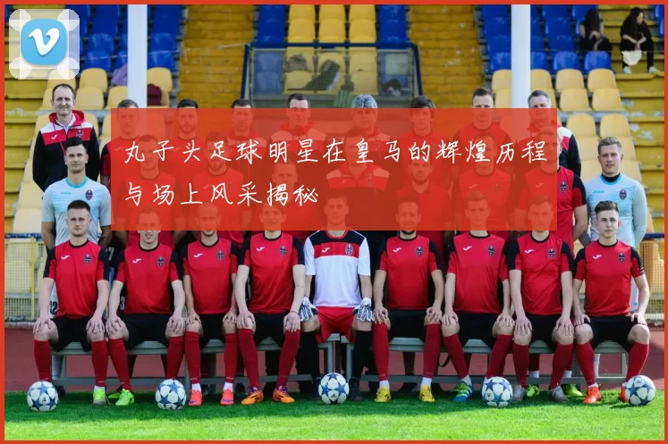 丸子头足球明星在皇马的辉煌历程与场上风采揭秘