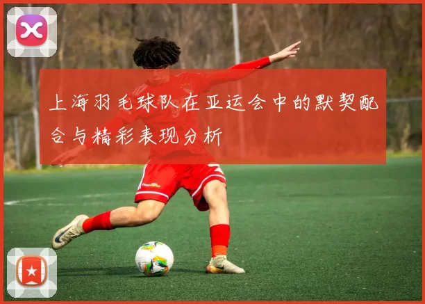 上海羽毛球队在亚运会中的默契配合与精彩表现分析