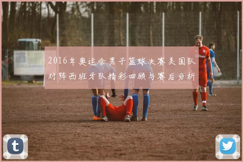 2016年奥运会男子篮球决赛美国队对阵西班牙队精彩回顾与赛后分析