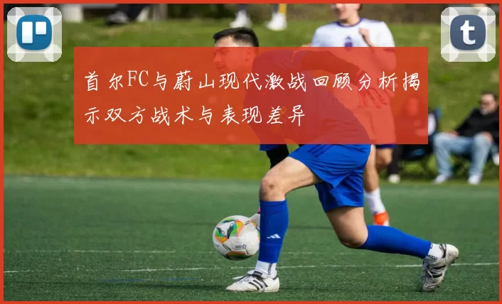 首尔FC与蔚山现代激战回顾分析揭示双方战术与表现差异