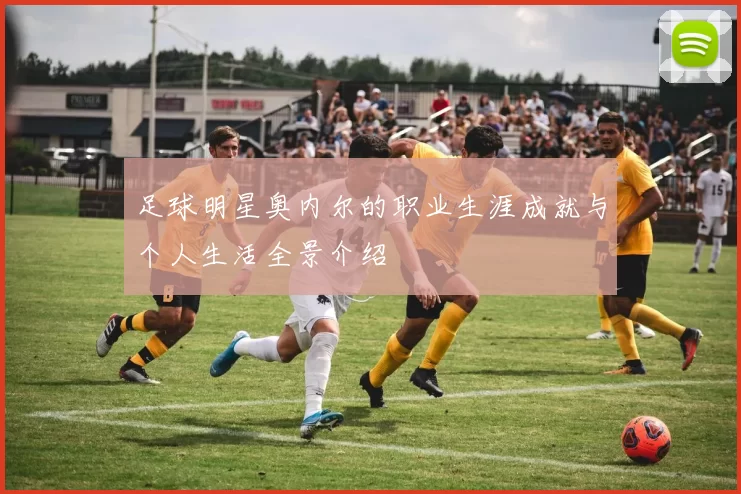 足球明星奥内尔的职业生涯成就与个人生活全景介绍