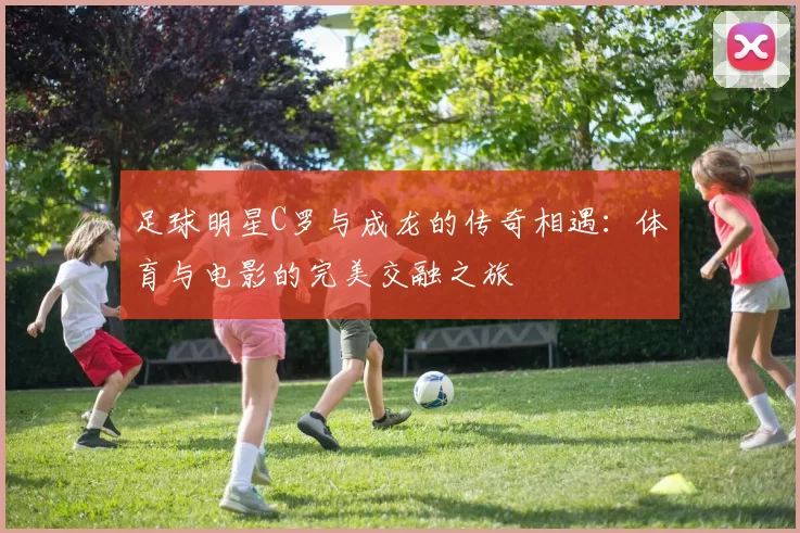 足球明星C罗与成龙的传奇相遇：体育与电影的完美交融之旅