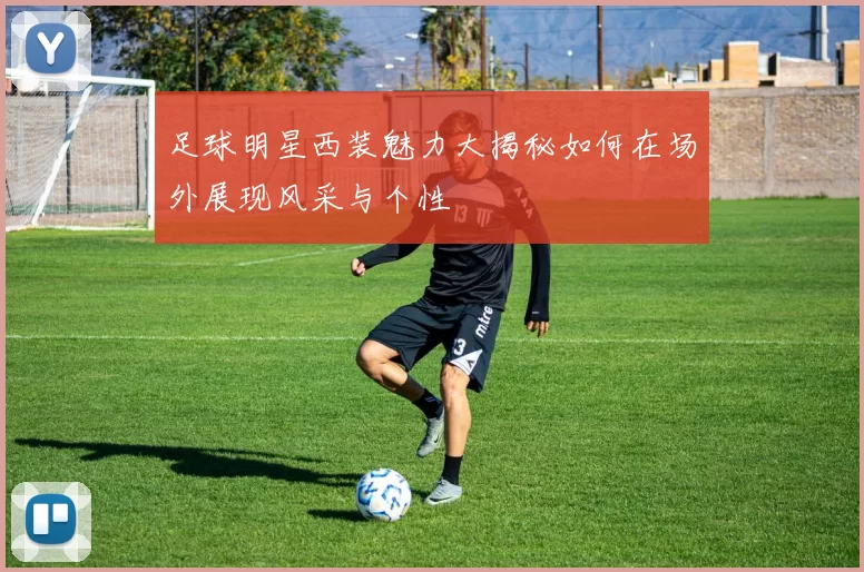 足球明星西装魅力大揭秘如何在场外展现风采与个性