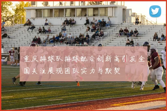 重庆排球队排球配合创新高引发全国关注展现团队实力与默契