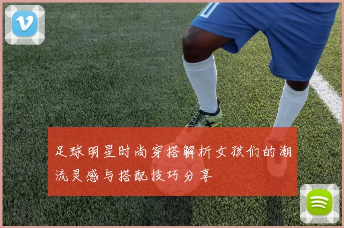 足球明星时尚穿搭解析女孩们的潮流灵感与搭配技巧分享