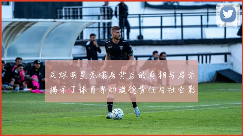 足球明星无塌房背后的真相与启示揭示了体育界的道德责任与社会影响