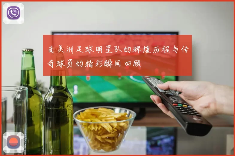 南美洲足球明星队的辉煌历程与传奇球员的精彩瞬间回顾
