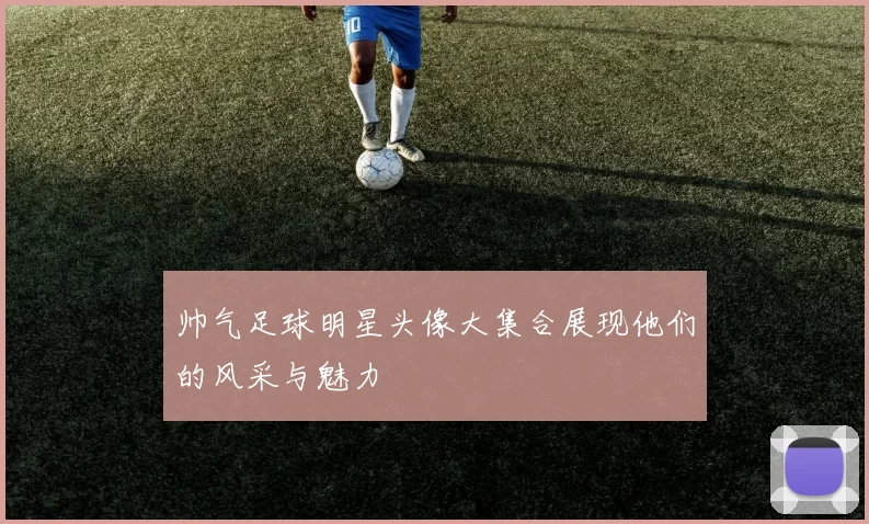 帅气足球明星头像大集合展现他们的风采与魅力