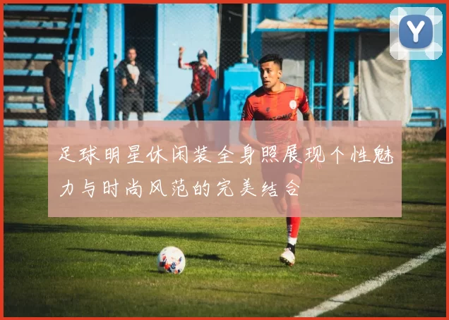足球明星休闲装全身照展现个性魅力与时尚风范的完美结合