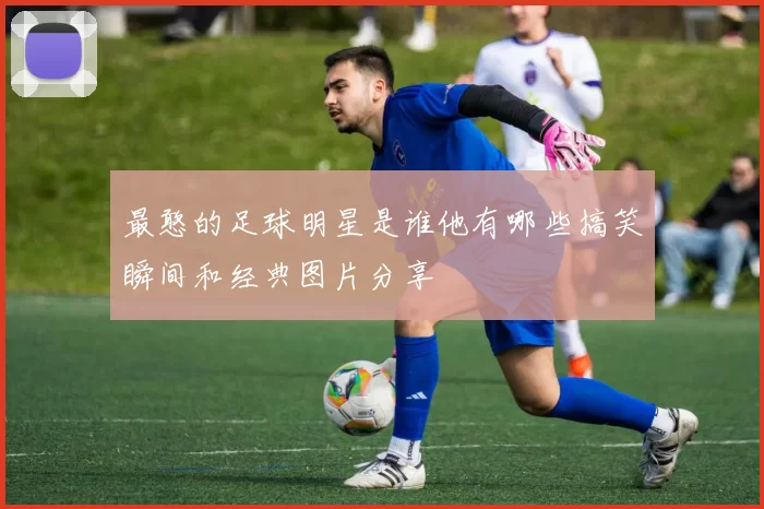 最憨的足球明星是谁他有哪些搞笑瞬间和经典图片分享