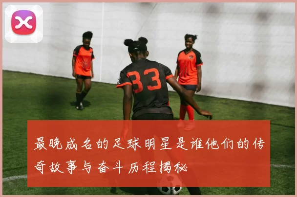最晚成名的足球明星是谁他们的传奇故事与奋斗历程揭秘