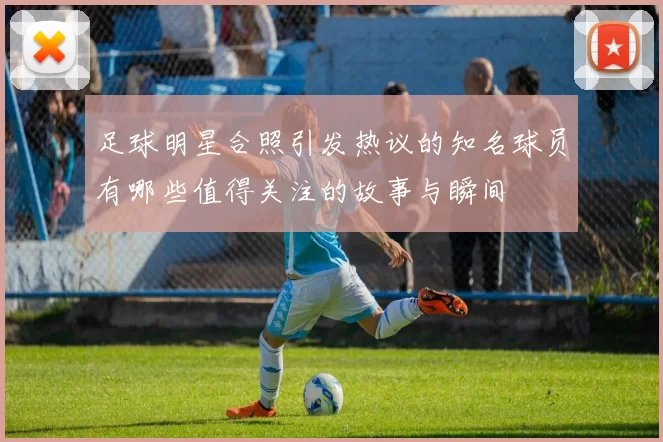 足球明星合照引发热议的知名球员有哪些值得关注的故事与瞬间