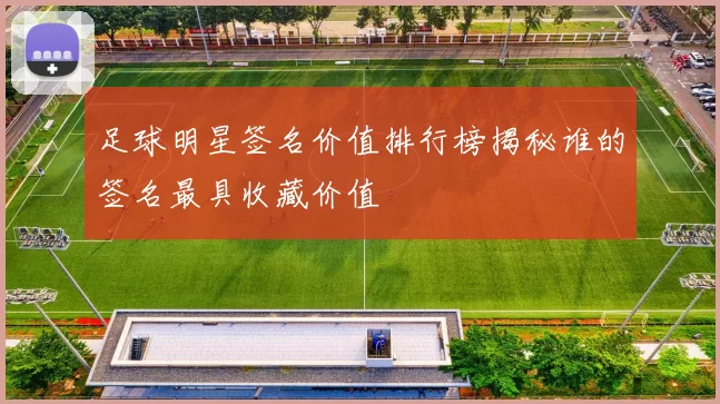 足球明星签名价值排行榜揭秘谁的签名最具收藏价值