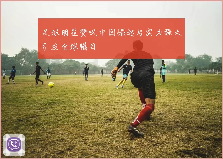 足球明星赞叹中国崛起与实力强大引发全球瞩目