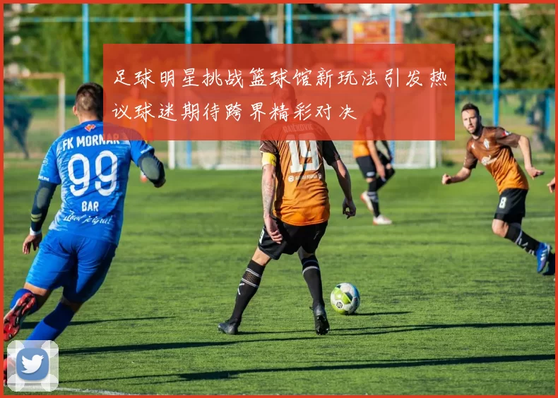 足球明星挑战篮球馆新玩法引发热议球迷期待跨界精彩对决
