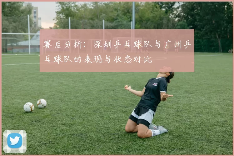 赛后分析：深圳乒乓球队与广州乒乓球队的表现与状态对比